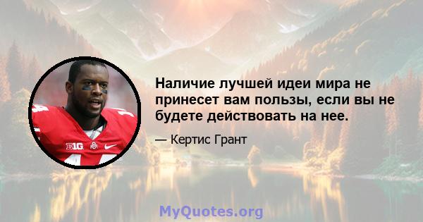 Наличие лучшей идеи мира не принесет вам пользы, если вы не будете действовать на нее.