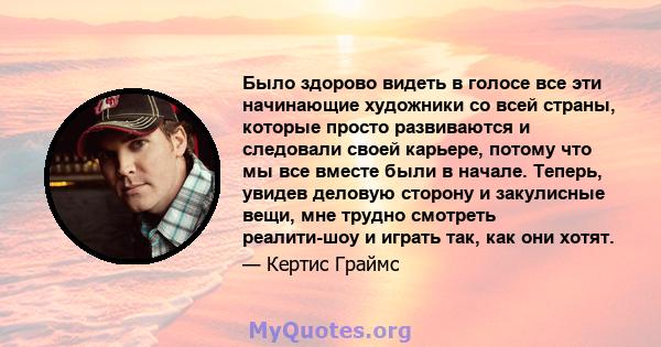 Было здорово видеть в голосе все эти начинающие художники со всей страны, которые просто развиваются и следовали своей карьере, потому что мы все вместе были в начале. Теперь, увидев деловую сторону и закулисные вещи,