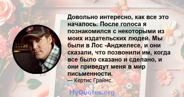 Довольно интересно, как все это началось. После голоса я познакомился с некоторыми из моих издательских людей. Мы были в Лос -Анджелесе, и они сказали, что позвонили им, когда все было сказано и сделано, и они приведут