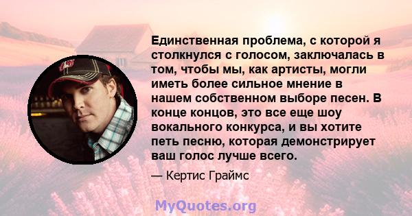 Единственная проблема, с которой я столкнулся с голосом, заключалась в том, чтобы мы, как артисты, могли иметь более сильное мнение в нашем собственном выборе песен. В конце концов, это все еще шоу вокального конкурса,