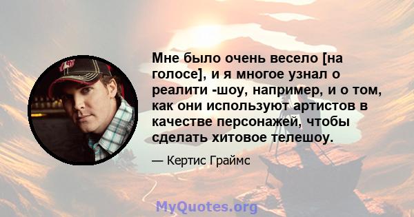 Мне было очень весело [на голосе], и я многое узнал о реалити -шоу, например, и о том, как они используют артистов в качестве персонажей, чтобы сделать хитовое телешоу.