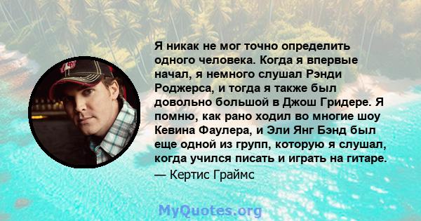 Я никак не мог точно определить одного человека. Когда я впервые начал, я немного слушал Рэнди Роджерса, и тогда я также был довольно большой в Джош Гридере. Я помню, как рано ходил во многие шоу Кевина Фаулера, и Эли