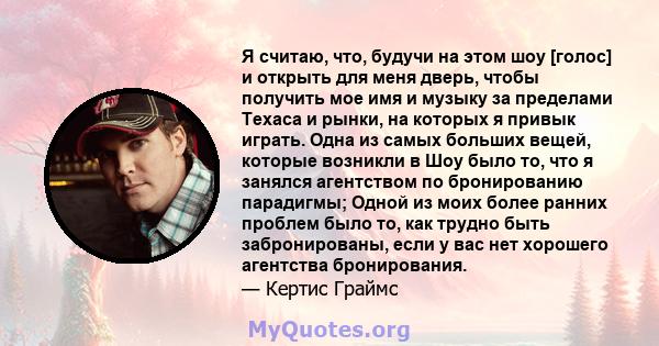 Я считаю, что, будучи на этом шоу [голос] и открыть для меня дверь, чтобы получить мое имя и музыку за пределами Техаса и рынки, на которых я привык играть. Одна из самых больших вещей, которые возникли в Шоу было то,