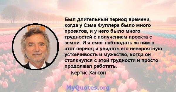 Был длительный период времени, когда у Сэма Фуллера было много проектов, и у него было много трудностей с получением проекта с земли. И я смог наблюдать за ним в этот период и увидеть его невероятную устойчивость и