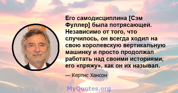 Его самодисциплина [Сэм Фуллер] была потрясающей. Независимо от того, что случилось, он всегда ходил на свою королевскую вертикальную машинку и просто продолжал работать над своими историями, его «пряжу», как он их