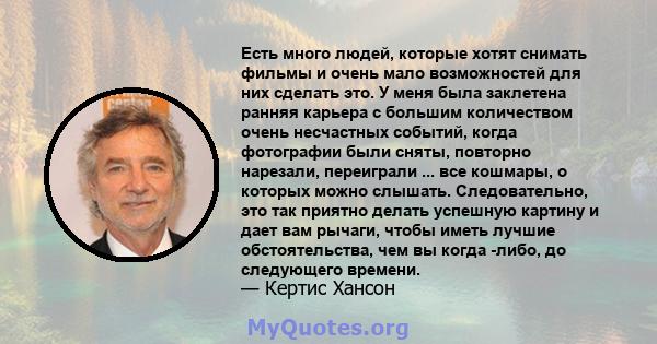 Есть много людей, которые хотят снимать фильмы и очень мало возможностей для них сделать это. У меня была заклетена ранняя карьера с большим количеством очень несчастных событий, когда фотографии были сняты, повторно