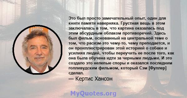 Это был просто замечательный опыт, один для книги памяти наверняка. Грустная вещь в этом заключалась в том, что картина оказалась под этим абсурдным облаком противоречий. Здесь был фильм, основанный на центральной теме