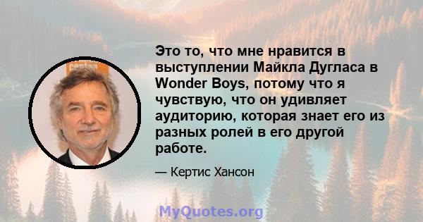 Это то, что мне нравится в выступлении Майкла Дугласа в Wonder Boys, потому что я чувствую, что он удивляет аудиторию, которая знает его из разных ролей в его другой работе.