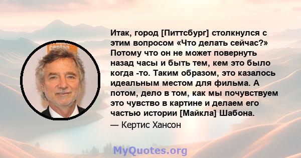 Итак, город [Питтсбург] столкнулся с этим вопросом «Что делать сейчас?» Потому что он не может повернуть назад часы и быть тем, кем это было когда -то. Таким образом, это казалось идеальным местом для фильма. А потом,