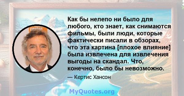 Как бы нелепо ни было для любого, кто знает, как снимаются фильмы, были люди, которые фактически писали в обзорах, что эта картина [плохое влияние] была извлечена для извлечения выгоды на скандал. Что, конечно, было бы