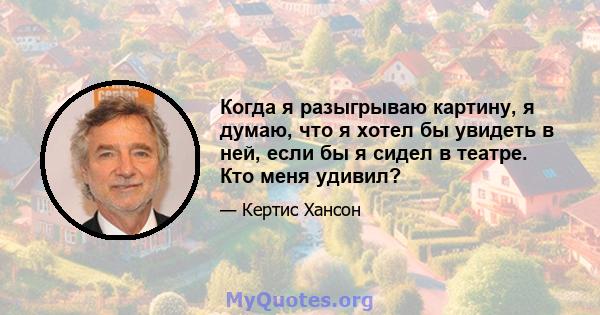 Когда я разыгрываю картину, я думаю, что я хотел бы увидеть в ней, если бы я сидел в театре. Кто меня удивил?