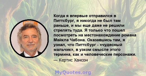 Когда я впервые отправился в Питтсбург, я никогда не был там раньше, и мы еще даже не решили стрелять туда. Я только что пошел посмотреть на местонахождение романа Майкла Чабона. Оказавшись там, я узнал, что Питтсбург - 