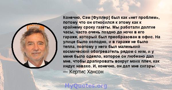 Конечно, Сэм [Фуллер] был как «нет проблем», потому что он относился к этому как к крайнему сроку газеты. Мы работали долгие часы, часто очень поздно до ночи в его гараже, который был преобразован в офис. На улице было