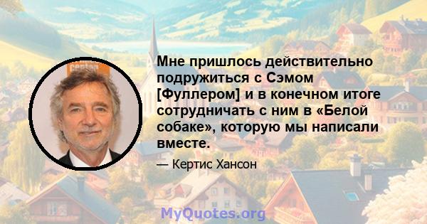 Мне пришлось действительно подружиться с Сэмом [Фуллером] и в конечном итоге сотрудничать с ним в «Белой собаке», которую мы написали вместе.