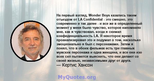 На первый взгляд, Wonder Boys казались таким отъездом от LA Confidential - это смешно, это современно и так далее - и все же в определенный момент у меня было чувство, которое напомнило мне, как я чувствовал, когда я