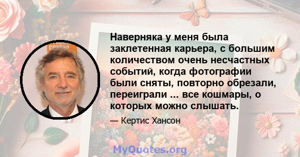 Наверняка у меня была заклетенная карьера, с большим количеством очень несчастных событий, когда фотографии были сняты, повторно обрезали, переиграли ... все кошмары, о которых можно слышать.