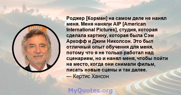 Роджер [Корман] на самом деле не нанял меня. Меня наняли AIP [American International Pictures], студия, которая сделала картину, которая была Сэм Аркофф и Джим Николсон. Это был отличный опыт обучения для меня, потому