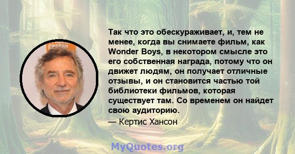 Так что это обескураживает, и, тем не менее, когда вы снимаете фильм, как Wonder Boys, в некотором смысле это его собственная награда, потому что он движет людям, он получает отличные отзывы, и он становится частью той