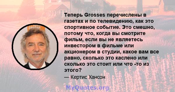 Теперь Grosses перечислены в газетах и ​​по телевидению, как это спортивное событие. Это смешно, потому что, когда вы смотрите фильм, если вы не являетесь инвестором в фильме или акционером в студии, какое вам все