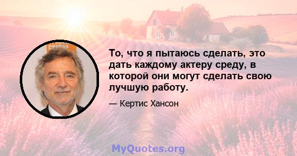 То, что я пытаюсь сделать, это дать каждому актеру среду, в которой они могут сделать свою лучшую работу.