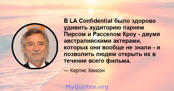 В LA Confidential было здорово удивить аудиторию парнем Пирсом и Расселом Кроу - двумя австралийскими актерами, которых они вообще не знали - и позволить людям открыть их в течение всего фильма.