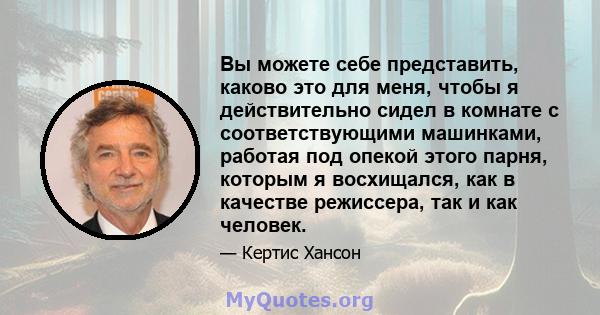 Вы можете себе представить, каково это для меня, чтобы я действительно сидел в комнате с соответствующими машинками, работая под опекой этого парня, которым я восхищался, как в качестве режиссера, так и как человек.