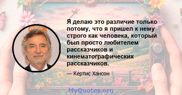 Я делаю это различие только потому, что я пришел к нему строго как человека, который был просто любителем рассказчиков и кинематографических рассказчиков.