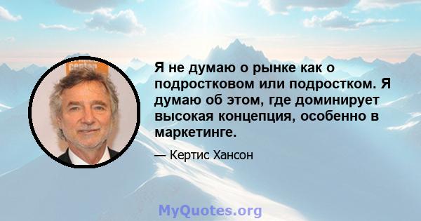 Я не думаю о рынке как о подростковом или подростком. Я думаю об этом, где доминирует высокая концепция, особенно в маркетинге.