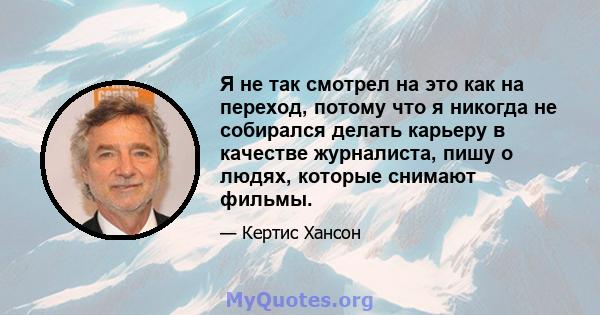 Я не так смотрел на это как на переход, потому что я никогда не собирался делать карьеру в качестве журналиста, пишу о людях, которые снимают фильмы.