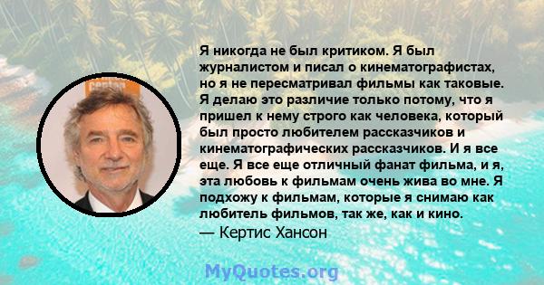 Я никогда не был критиком. Я был журналистом и писал о кинематографистах, но я не пересматривал фильмы как таковые. Я делаю это различие только потому, что я пришел к нему строго как человека, который был просто