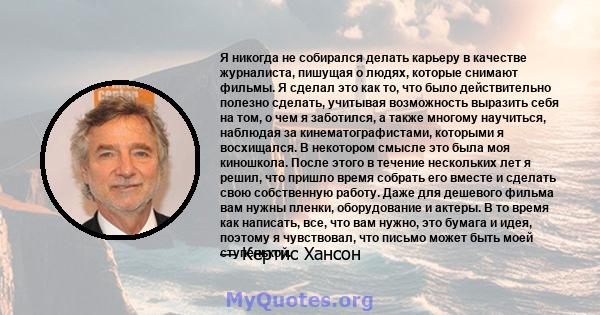 Я никогда не собирался делать карьеру в качестве журналиста, пишущая о людях, которые снимают фильмы. Я сделал это как то, что было действительно полезно сделать, учитывая возможность выразить себя на том, о чем я