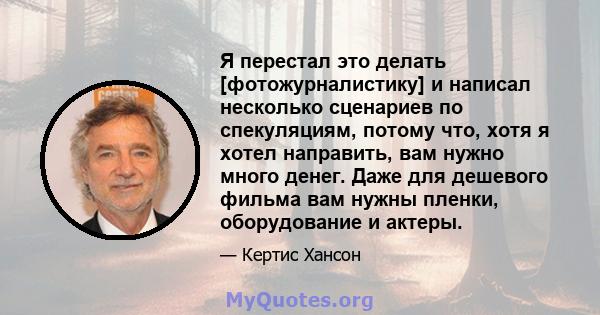 Я перестал это делать [фотожурналистику] и написал несколько сценариев по спекуляциям, потому что, хотя я хотел направить, вам нужно много денег. Даже для дешевого фильма вам нужны пленки, оборудование и актеры.