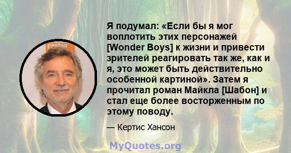 Я подумал: «Если бы я мог воплотить этих персонажей [Wonder Boys] к жизни и привести зрителей реагировать так же, как и я, это может быть действительно особенной картиной». Затем я прочитал роман Майкла [Шабон] и стал