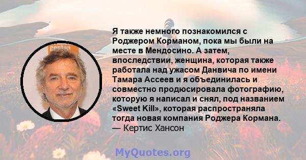 Я также немного познакомился с Роджером Корманом, пока мы были на месте в Мендосино. А затем, впоследствии, женщина, которая также работала над ужасом Данвича по имени Тамара Ассеев и я объединилась и совместно