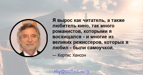 Я вырос как читатель, а также любитель кино, так много романистов, которыми я восхищался - и многие из великих режиссеров, которых я любил - были самоучкой.