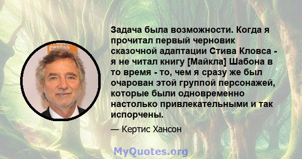 Задача была возможности. Когда я прочитал первый черновик сказочной адаптации Стива Кловса - я не читал книгу [Майкла] Шабона в то время - то, чем я сразу же был очарован этой группой персонажей, которые были