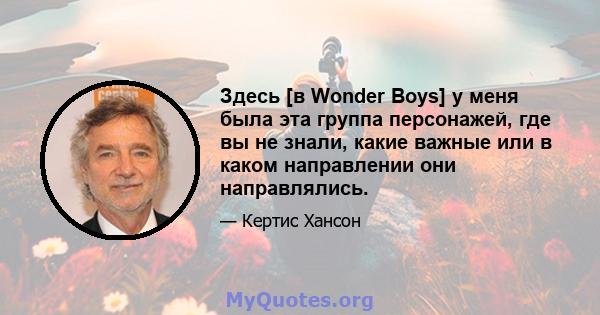 Здесь [в Wonder Boys] у меня была эта группа персонажей, где вы не знали, какие важные или в каком направлении они направлялись.