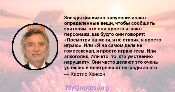 Звезды фильмов преувеличивают определенные вещи, чтобы сообщить зрителям, что они просто играют персонажа, как будто они говорят: «Посмотри на меня, я не старик, я просто играю». Или «Я на самом деле не гомосексуал, я