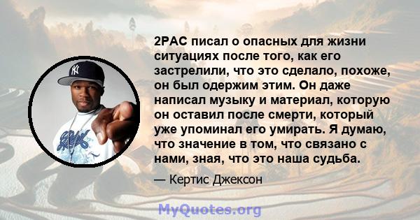 2PAC писал о опасных для жизни ситуациях после того, как его застрелили, что это сделало, похоже, он был одержим этим. Он даже написал музыку и материал, которую он оставил после смерти, который уже упоминал его