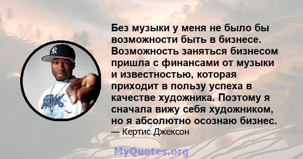 Без музыки у меня не было бы возможности быть в бизнесе. Возможность заняться бизнесом пришла с финансами от музыки и известностью, которая приходит в пользу успеха в качестве художника. Поэтому я сначала вижу себя