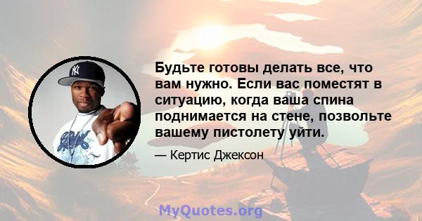 Будьте готовы делать все, что вам нужно. Если вас поместят в ситуацию, когда ваша спина поднимается на стене, позвольте вашему пистолету уйти.