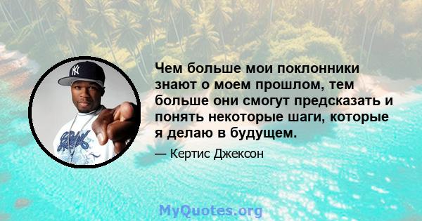 Чем больше мои поклонники знают о моем прошлом, тем больше они смогут предсказать и понять некоторые шаги, которые я делаю в будущем.