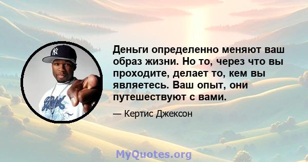 Деньги определенно меняют ваш образ жизни. Но то, через что вы проходите, делает то, кем вы являетесь. Ваш опыт, они путешествуют с вами.