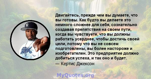 Двигайтесь, прежде чем вы думаете, что вы готовы. Как будто вы делаете это немного сложнее для себя, сознательно создавая препятствия на своем пути, когда вы чувствуете, что вы должны работать усерднее, чтобы достичь