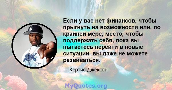 Если у вас нет финансов, чтобы прыгнуть на возможности или, по крайней мере, место, чтобы поддержать себя, пока вы пытаетесь перейти в новые ситуации, вы даже не можете развиваться.