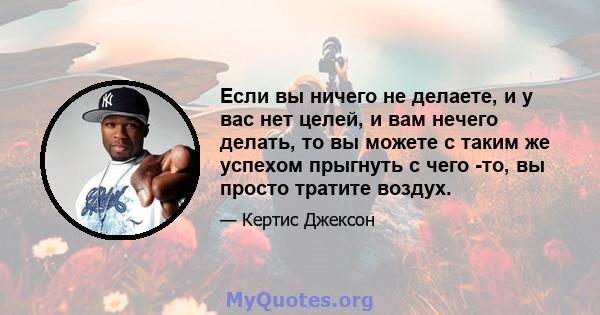 Если вы ничего не делаете, и у вас нет целей, и вам нечего делать, то вы можете с таким же успехом прыгнуть с чего -то, вы просто тратите воздух.