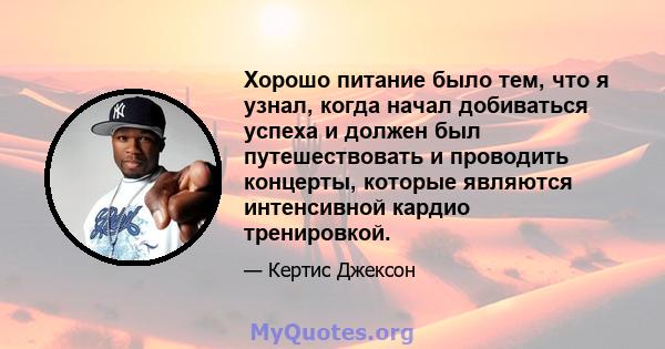 Хорошо питание было тем, что я узнал, когда начал добиваться успеха и должен был путешествовать и проводить концерты, которые являются интенсивной кардио тренировкой.