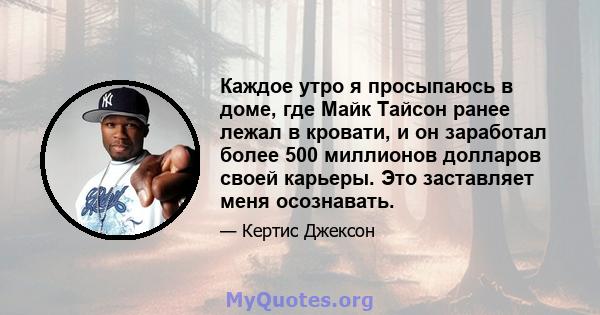 Каждое утро я просыпаюсь в доме, где Майк Тайсон ранее лежал в кровати, и он заработал более 500 миллионов долларов своей карьеры. Это заставляет меня осознавать.