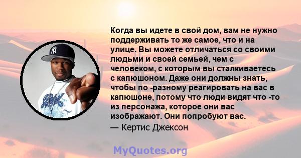 Когда вы идете в свой дом, вам не нужно поддерживать то же самое, что и на улице. Вы можете отличаться со своими людьми и своей семьей, чем с человеком, с которым вы сталкиваетесь с капюшоном. Даже они должны знать,