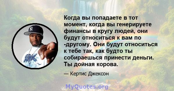 Когда вы попадаете в тот момент, когда вы генерируете финансы в кругу людей, они будут относиться к вам по -другому. Они будут относиться к тебе так, как будто ты собираешься принести деньги. Ты дойная корова.